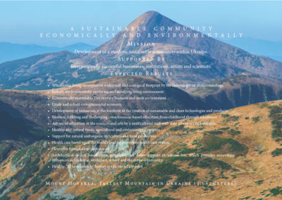 Mount Hoverla, Tallest Mountain in Ukraine (2,061 meters) Mission: Development of a modern, sustainable community within Ukraine. Supported By: Internationally successful businesses, institutions, artists and scientists. Expected Results: • Wholesome living environment with a soft and ecological footprint by the community with its surroundings. • Robust, environmentally nurturing and satisfying living environment. • Economically sustainable 21st century business and work environment. • Lively and robust entrepreneurial economy. • Development of businesses at the forefront of the creation of sustainable and clean technologies and products. • Modern, fulfilling and challenging consciousness-based education from childhood through adulthood.
