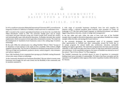 In 1974, a small new university, Maharishi International University, moved from its temporary location in California to Fairfield, a small rural town in southeastern Iowa. MIU is located in the country's agricultural heartland, not far from the corn fields that Nikita Khrushchev visited in 1954. The university steadily grew, and its unique curriculum and goals attracted young and creative people from around the country and internationally, many with advanced educations. As families relocated, they required employment, which was sparse in Iowa’s agriculture dominated economy. The result was the development of hundreds of new businesses, many at the cutting edge of modern technology. By the early 1980s the national press was calling Fairfield “Silicorn Valley” because of its abundance of tech startups in the midst of Iowa cornfields. Delta Airlines inflight magazine reported that “the new jobs in Fairfield are distributed among dozens of careers: They may be high-tech headhunters, professors, doctors, website designers, video animators and software engineers”. Since 1988, hundreds of new companies have sprung up in Fairfield creating thousands of new jobs, many of them in technology. As the community developed new businesses flourished. Like any robust economy some businesses were bought out and some closed, but the flexibility of the community and its members sustained it. A wide range of successful businesses developed, from low tech (supplies for chimney sweeps, a national marathon photo business, super premium ice cream, oil brokerage) to IT (the first optical based computer, an informercial pioneer, one of the nation’s biggest long-distance telecoms, a leader in hedge fund management). In the late 1980s and early 1990s, the state of Iowa took note of the Fairfield example when it sought to diversify its dependence upon agriculture. Fairfield was a unique example within the state, and among all of rural America. As the university developed, the international reach of its programs created other opportunities in Fairfield and other communities around the world due to its unique programs for natural health care, architecture, education, sustainable building and organic agriculture. The university’s programs have also been popular among celebrities, so this small town gets more than its share of visits from well-known musicians and entertainers. As for sustainable and green, the mayor of Fairfield was selected as one of the nation’s “Top 10 Green Mayors” by Time magazine. The Fairfield community has provided almost 50 years of experience in community building based upon principles of sustainability. We believe that those principles and the experience can be applied to other regions of the world. Carpathian Gardens will be the first for Ukraine.