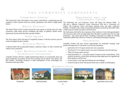 Community Center The Community Center will include a town square, retail district, a performing arts and conference center, business hotel, bus station, apartments, and small lot single family homes. Retail District The Retail District will be located around the town square to provide space for cafes, restaurants, coffee shops, grocers, bookshops, gift shops, art galleries, jewelry stores, pharmacies, bicycle rental and other specialty retailers. Town Square The Town Square will be the heart of Carpathia Gardens. It will also be used for open-air events and regular farmers’ markets. Business Hotel A Business Hotel will accommodate business conference visitors, as well as tourists and visitors to the community. Light Manufacturing and Technology Incubator Carpathia Gardens will have a light-manufacturing district to accommodate clean and green production of products for the local economy and for export. This district will also include a Technology Incubator to assist development of new technologies and businesses based upon them. Performing Arts and Conference Center The Performing Arts and Conference Center will adjoin the Business Hotel. It will have a Business Conference Center, Performance Hall and a Community Art Gallery. The Conference Center will feature meeting rooms and other conference facilities. It will have state-of-the art international Internet connections that enable video conferencing and online learning to university level. The Performance Hall will be the centerpiece of the Conference Center. It will have approximately 300 seats and have state-of-the-art stage design and fit-out that will make it a perfect home for any stage production. The Center will also have a standing Community Art Gallery for rotating community exhibits that will serve as home to community performing arts groups. Residences Carpathia Gardens will have diverse opportunities for residential housing. land parcels will range from 0.12 hectares to one-hectare farmsteads. - Apartments (35 to 75 square meters): for rent or purchase. - Townhouses (75-120 square meters): two-story townhouses near the retail area. - Villas (120 square meters and up). - Small Farmsteads (75 - 150 square meters): located near the central district. Each would be located on a 20x30 meter site that provides ample space for vegetable and flower gardens and fruit trees. - Country Estates: with large land holding and out-buildings. - Assisted Living: for those with special needs such as elderly or handicapped.