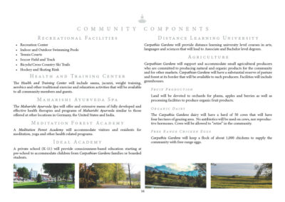 Recreational Facilities • Recreation Center • Indoor and Outdoor Swimming Pools • Tennis Courts • Soccer Field and Track • Bicycle/Cross Country Ski Trails • Hockey and Skating Rink Health and Training Center The Health and Training Center will include sauna, jacuzzi, weight training, aerobics and other traditional exercise and relaxation activities that will be available to all community members and guests. Maharishi Ayurvedic Spa The Maharishi Ayurveda Spa will offer and extensive menu of fully developed and effective health therapies and programs of Maharishi Ayurveda similar to those offered at other locations in Germany, the United States and India. Meditation Forest Academy A Meditation Forest Academy will accommodate visitors and residents for meditation, yoga and other health related programs. Ideal Academy A private school (K-11) will provide consciousness-based education starting at pre-school to accommodate children from Carpathia Gardens families or boarded students. Distance Learning University Carpathia Gardens will provide distance learning university level courses in arts, languages and sciences that will lead to Associate and Bachelor level degrees. Agriculture Carpathia Gardens will support and accommodate small agricultural producers who are committed to producing natural and organic products for the community and for other markets. Carpathia Gardens will have a substantial reserve of pasture and forest at its border that will be available to such producers. Facilities will include greenhouses. Fruit Production Land will be devoted to orchards for plums, apples and berries as well as processing facilities to produce organic fruit products. Organic Dairy The Carpathia Gardens dairy will have a herd of 50 cows that will have 4 hectares of grazing area. No antibiotics will be used on cows, nor reproductive hormones. Cows will be allowed to “retire” in the community. Free Range Chicken Eggs Carpathia Gardens will keep a flock of about 1,000 chickens to supply the community with free-range eggs.