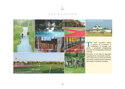 The word “recreation” means a process of re-creation, a refreshment of strength and spirits, a purposeful strengthening over-and-over and gaining new life and freshness. Recreation is not only an important requirement for community members, but it also serves as a base for tourism and small recreation-based businesses that employ community members. • Nature Trails • Water Park and Swimming • Tennis • Equestrian Center • Cross Country Skiing and Sledding • Indoor Sports Center • Team Sports Stadium and Track • Cycling